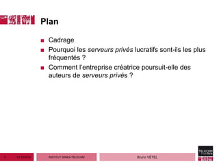 Plan

                 ■ Cadrage
                 ■ Pourquoi les serveurs privés lucratifs sont-ils les plus
                   fréquentés ?
                 ■ Comment l’entreprise créatrice poursuit-elle des
                   auteurs de serveurs privés ?




1   21/12/2012     INSTITUT MINES-TÉLÉCOM         Bruno VÉTEL
 