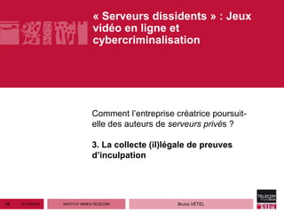 « Serveurs dissidents » : Jeux
                                vidéo en ligne et
                                cybercriminalisation




                               Comment l’entreprise créatrice poursuit-
                               elle des auteurs de serveurs privés ?

                               3. La collecte (il)légale de preuves
                               d’inculpation




19   21/12/2012   INSTITUT MINES-TÉLÉCOM             Bruno VÉTEL
 