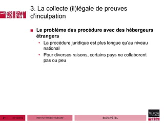 3. La collecte (il)légale de preuves
                  d’inculpation

                  ■ Le problème des procédure avec des hébergeurs
                    étrangers
                     • La procédure juridique est plus longue qu’au niveau
                       national
                     • Pour diverses raisons, certains pays ne collaborent
                       pas ou peu




21   21/12/2012     INSTITUT MINES-TÉLÉCOM          Bruno VÉTEL
 
