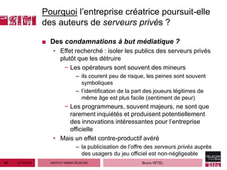 Pourquoi l’entreprise créatrice poursuit-elle
                  des auteurs de serveurs privés ?

                  ■ Des condamnations à but médiatique ?
                     • Effet recherché : isoler les publics des serveurs privés
                       plutôt que les détruire
                         − Les opérateurs sont souvent des mineurs
                                   – ils courent peu de risque, les peines sont souvent
                                     symboliques
                                   – l’identification de la part des joueurs légitimes de
                                     même âge est plus facile (sentiment de peur)
                        − Les programmeurs, souvent majeurs, ne sont que
                          rarement inquiétés et produisent potentiellement
                          des innovations intéressantes pour l’entreprise
                          officielle
                     • Mais un effet contre-productif avéré
                                   – la publicisation de l’offre des serveurs privés auprès
                                     des usagers du jeu officiel est non-négligeable
24   21/12/2012     INSTITUT MINES-TÉLÉCOM                    Bruno VÉTEL
 