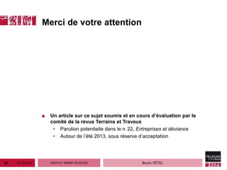 Merci de votre attention




                  ■   Un article sur ce sujet soumis et en cours d’évaluation par le
                      comité de la revue Terrains et Travaux
                       • Parution potentielle dans le n 22, Entreprises et déviance
                       • Autour de l’été 2013, sous réserve d’acceptation




25   21/12/2012       INSTITUT MINES-TÉLÉCOM                 Bruno VÉTEL
 