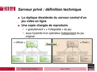 Serveur privé : définition technique

                     ■ La réplique dissidente du serveur central d’un
                       jeu vidéo en ligne
                     ■ Une copie chargée de reproduire
                          • « gratuitement » « l’intégralité » du jeu
                          • sous l’autorité d’un opérateur indépendant du jeu
                            original

                 « Officiel »                                               « Privé »
                                                  Émulation




4   21/12/2012           INSTITUT MINES-TÉLÉCOM               Bruno VÉTEL
 