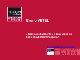 Bruno VETEL


              « Serveurs dissidents » : Jeux vidéo en
              ligne et cybercriminalisation


                               bruno.vetel@telecom-paristech.fr




INSTITUT MINES-TÉLÉCOM
 