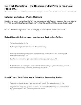 Network Marketing – the Recommended Path to Financial
Freedom…
http://www.empowernetwork.com/d1biz stop/blog/network- marketing- the- recommended- path- to- financial- freedom   March 22, 2013



Network Marketing – Public Opinions
Mention the words “network marketing“, and many people will offer their views on the topic, ranging
from “it ’s some kinda of pyramid scheme” to “it ’s t he next best t hing since sliced bread“.



Consider the following quotes from some highly successful, very wealthy individuals.



Robert Kiyosaki, Entrepreneur, Investor, and Best-selling Author:


         Network marketing is the

         fastest growing business model in the world today.



         Network marketing gives people the opportunity, with very low risk and very low
         financial commitment, to

         build their own income-generating asset and acquire great wealth.



         If I had to do it all over again, rather than build an old style type of business, I would
         have started building a network marketing business.




Donald Trump, Real Estate Mogul, Television Personality, Author:


         I am often asked if Network Marketing is a Pyramid Scheme. My reply is that

         corporations really are pyramid schemes. A corporation has only one person at the
         top, generally the CEO, and everyone else below.
 