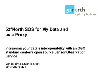 52°North SOS for My Data and
as a Proxy


Increasing your data’s interoperability with an OGC
standard conform open source Sensor Observation
Service

Simon Jirka & Daniel Nüst
52°North GmbH
 