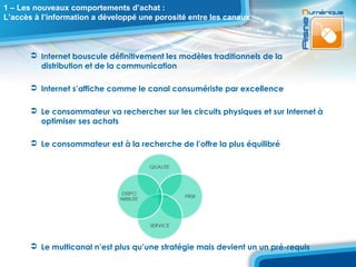 1 – Les nouveaux comportements d’achat :
L’accès à l’information a développé une porosité entre les canaux



        Internet bouscule définitivement les modèles traditionnels de la
         distribution et de la communication

        Internet s’affiche comme le canal consumériste par excellence

        Le consommateur va rechercher sur les circuits physiques et sur Internet à
         optimiser ses achats

        Le consommateur est à la recherche de l’offre la plus équilibré




        Le multicanal n’est plus qu’une stratégie mais devient un un pré-requis
 