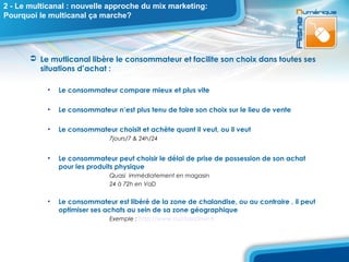 2 - Le multicanal : nouvelle approche du mix marketing:
Pourquoi le multicanal ça marche?




        Le mutlicanal libère le consommateur et facilite son choix dans toutes ses
         situations d’achat :

           •   Le consommateur compare mieux et plus vite

           •   Le consommateur n’est plus tenu de faire son choix sur le lieu de vente

           •   Le consommateur choisit et achète quant il veut, ou il veut
                              7jours/7 & 24h/24


           •   Le consommateur peut choisir le délai de prise de possession de son achat
               pour les produits physique
                              Quasi immédiatement en magasin
                              24 à 72h en VaD


           •   Le consommateur est libéré de la zone de chalandise, ou au contraire , il peut
               optimiser ses achats au sein de sa zone géographique
                              Exemple : http://www.auchandrive.fr
 