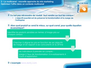 2 - Le multicanal : nouvelle approche du mix marketing
Optimiser l’offre dans un contexte multicanal




        Il n’est pas nécessaire de vouloir tout vendre sur tout les canaux :
           •   L’objectif essentiel est de préserver la transformation et la marge de
               l’entreprise

        Alors quel produit se vend le mieux, sur quel canal, pour quelle équation
         économique?




        L’exemple www.darty.com
 