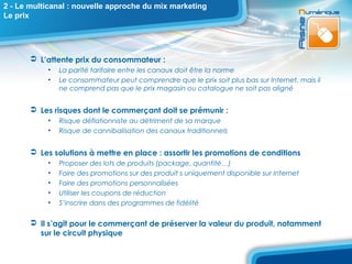 2 - Le multicanal : nouvelle approche du mix marketing
Le prix




        L’attente prix du consommateur :
           •   La parité tarifaire entre les canaux doit être la norme
           •   Le consommateur peut comprendre que le prix soit plus bas sur Internet, mais il
               ne comprend pas que le prix magasin ou catalogue ne soit pas aligné


        Les risques dont le commerçant doit se prémunir :
           •   Risque déflationniste au détriment de sa marque
           •   Risque de cannibalisation des canaux traditionnels


        Les solutions à mettre en place : assortir les promotions de conditions
           •   Proposer des lots de produits (package, quantité…)
           •   Faire des promotions sur des produit s uniquement disponible sur Internet
           •   Faire des promotions personnalisées
           •   Utiliser les coupons de réduction
           •   S’inscrire dans des programmes de fidélité

        Il s’agit pour le commerçant de préserver la valeur du produit, notamment
         sur le circuit physique
 