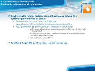 3 - La communication multicanal :
Générer du trafic multicanal : s’organiser




        Quelque soit le média, certains dispositifs généraux doivent être
         systématiquement mise en place :
            •   Transversalité des programmes de fidélisation
            •   Apposition des URL sur tout élément de communication off-line
            •   Ajout d’éléments de communication « facilitateurs » mutlicanal
                               Mots clés ou références sur les catalogues permettant l’accés direct à la
                                  fiche produit
                               Store locator, Google Map , ou Géolocalisation pour les accés magasin
                               Liens mutlicanal sur les e-mails
                               Web call back ou Web 2 Call…


        Faciliter la traçabilité des flux générés entre les canaux
 