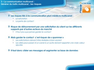 3 - La communication multicanal :
Générer du trafic multicanal : les risques




        Les risques liés à la communication pluri-média & multicanal :
            •   La saturation
            •   La perte de contact

        Risque de détournement par une sollicitation du client sur les différents
         supports par d’autres acteurs du marché
            •   Il faut plus que jamais garder le contact

        Mais garder le contact c’est risquer de « spammer »
            •   Les sollicitations doivent être réalisées à bon escient
            •   Les alibis pour passer d’un canal à un autre doivent apporter une vraie valeur
                ajoutée

        Il faut donc cibler ses messages et segmenter sa base de données
 