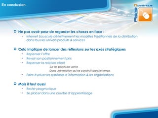 En conclusion




       Ne pas avoir peur de regarder les choses en face :
           •    Internet bouscule définitivement les modèles traditionnels de la distribution
                dans tous les univers produits & services

       Cela implique de lancer des réflexions sur les axes stratégiques
           •    Repenser l’offre
           •    Revoir son positionnement prix
           •    Repenser la relation client
                                Sur les points de vente
                                Dans une relation qui se construit dans le temps
           •    Faire évoluer les systèmes d’information & les organisations

       Mais il faut aussi
           •    Rester pragmatique
           •    Se placer dans une courbe d’apprentissage
 
