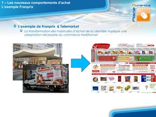 1 – Les nouveaux comportements d’achat
L’exemple Franprix




       L’exemple de Franprix & Telemarket
           La transformation des habitudes d’achat de la clientèle implique une
            adaptation nécessaire du commerce traditionnel
 