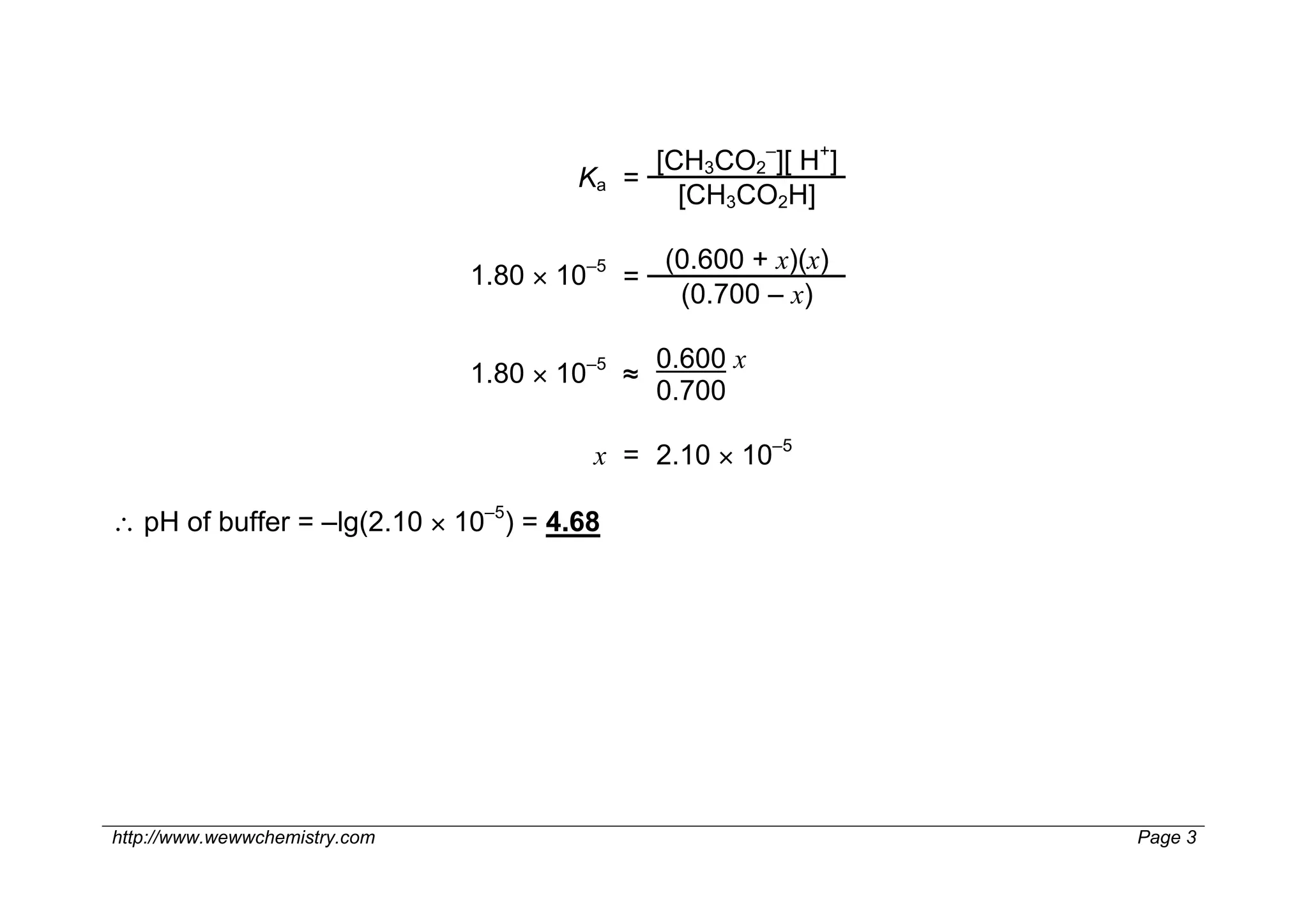 [CH3CO2–][ H+]
                                       Ka =
                                              [CH3CO2H]

                                               (0.600 + x)(x)
                               1.80 × 10–5 =
                                                (0.700 – x)

                                               0.600 x
                               1.80 × 10–5 ≈
                                               0.700

                                        x = 2.10 × 10–5

∴ pH of buffer = –lg(2.10 × 10–5) = 4.68




http://www.wewwchemistry.com                                    Page 3
 