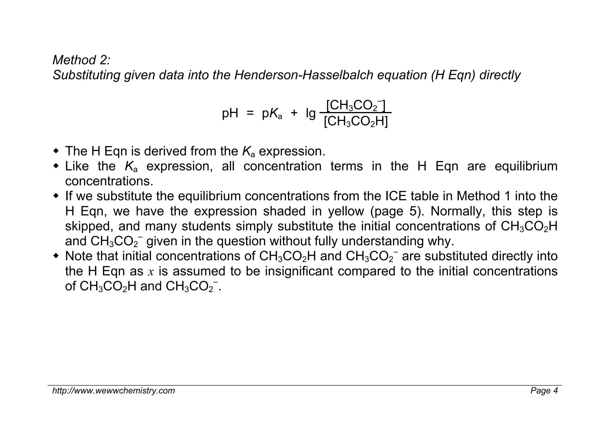 Method 2:
Substituting given data into the Henderson-Hasselbalch equation (H Eqn) directly

                                              [CH3CO2–]
                               pH = pKa + lg
                                             [CH3CO2H]

 The H Eqn is derived from the Ka expression.
 Like the Ka expression, all concentration terms in the H Eqn are equilibrium
  concentrations.
 If we substitute the equilibrium concentrations from the ICE table in Method 1 into the
  H Eqn, we have the expression shaded in yellow (page 5). Normally, this step is
  skipped, and many students simply substitute the initial concentrations of CH3CO2H
  and CH3CO2– given in the question without fully understanding why.
 Note that initial concentrations of CH3CO2H and CH3CO2– are substituted directly into
  the H Eqn as x is assumed to be insignificant compared to the initial concentrations
  of CH3CO2H and CH3CO2–.




http://www.wewwchemistry.com                                                        Page 4
 