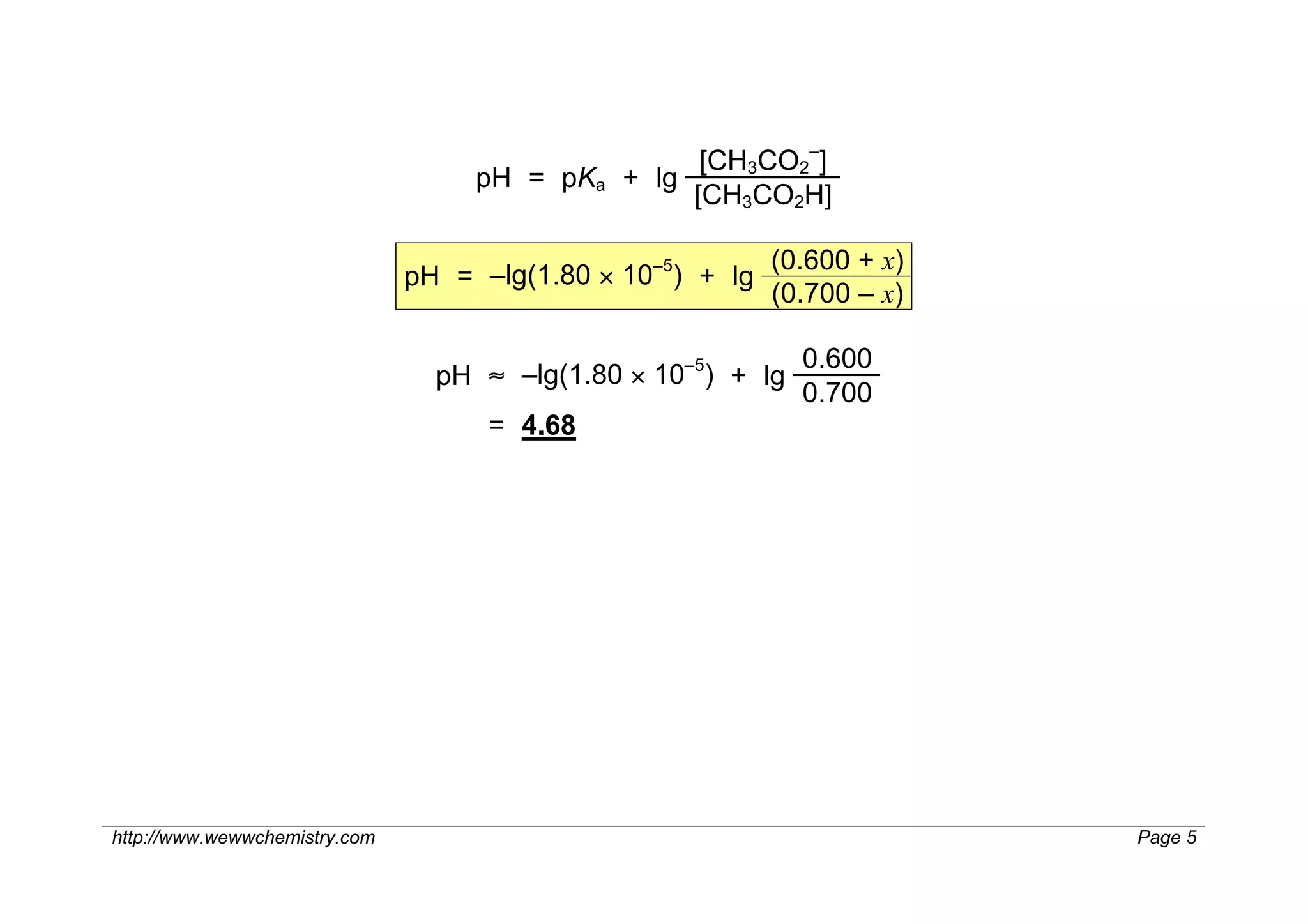 [CH3CO2–]
                                    pH = pKa + lg
                                                  [CH3CO2H]

                                                 –5        (0.600 + x)
                               pH = –lg(1.80 × 10 ) + lg
                                                           (0.700 – x)

                                                   –5        0.600
                                 pH ≈ –lg(1.80 × 10 ) + lg
                                                             0.700
                                     = 4.68




http://www.wewwchemistry.com                                             Page 5
 
