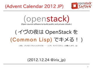 (Advent Calendar 2012 JP)

         (openstack)
       (Open source software to build public and private clouds.)



    ( イヴの夜は OpenStack を
  (Common Lisp) でキメる！ )
     ( まあ、 ( キメなくてもいいんだけどね・・・ ( いや、キメてください。 ( お願いします。 ))))




              (2012.12.24 @irix_jp)
                                                                    1
 