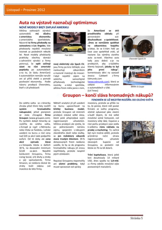 Listopad – Prosinec 2012


       Auta na výstavě naznačují optimizmus
       NOVÉ MODELY BRZY ZAPLAVÍ AMERIKU
       Většina světových výrobců                                                  že     Američané      se      drží
       automobilů       má     důvěru                                             prověřeného       základu      při
       v americkou          ekonomiku                                             porovnávání                   aut:
       a amerického       spotřebitele.                                           dlouhověkost a spolehlivost.
       Názorně to firmy předvedly na                                              „Dnes se nemůžete spoléhat
       autosalonu v Los Angeles, kde                                              na     zákaznickou      loajalitu
       představily největší množství                                              a čekat, že se k Vám řidič po
       novinek za posledních několik                                              čase zase spolehlivě vrátí, až
       let. Nové modely představily                     Fiat 500 L                nastane čas výměny starého
       prakticky všechny domácí                                                   auta za nové. Všechna auta           Chevrolet Spark EV
       a zahraniční výrobci a firmy                                               tady jsou dobrá a je na
       potvrzují, že opět začínají          nový elektrický vůz Spark EV,         prodejcích, aby o každého
       sázet na růst americké               jsou firmy po krizi štíhlejší, více   klienta bojovali, jakoby to byl
       poptávky po automobilech             naslouchají          zákazníkům       jeho       první         nákup“,
       a na to, že lásku Američanů          a masivně investují do inovací.       komentovala dění na výstavě
       k automobilům nemůže narušit         I když největší zájem na              Jessica    Caldwell       z firmy
       ani až příliš vleklé a pomalé        veletrhu            samozřejmě        Edmunds.com
       posilování ekonomiky. Podle          přitahovaly       technologické       (www.edmunds.com), která se
       názoru prodejců Chevroletu,          novinky a nízká spotřeba,             zabývá            informováním
                                                                                                                        BMW i3 Coupe
       kteří v LA představili               většina firem měla jasno v tom,       o automobilech v USA.
                                                                                  (LA Times)

                                                      Groupon – končí sláva hromadných nákupů?
                                                                                      FENOMÉN SE UŽ MEZITÍM ROZŠÍŘIL DO CELÉHO SVĚTA
       Do celého světa se z Ameriky         Někteří analytici již při uvedení     investory, protože se přišlo na
       zhruba před třemi lety rozšířil      na burzu upozorňovali na              to, že peníze, které měl poslat
       systém              hromadného       křehký      business       model,     firmám ze svého programu,
       nakupování, jehož pionýrem           protože Groupon od místních           účetně vykazoval jako vlastní
       se stala chicagská firma             prodejců získává velké slevy,         a budil dojem, že má velké
       Groupon (www.groupon.com).           které poté přeprodává svým            množství volné hotovosti, což
       Po rychlém dobytí Ameriky se         registrovaným         uživatelům.     investory vždy láká. Expanze a
       rozšířila do celého světa,           Většina prodejců ale zjistila, že     růst počtu prodejců zase vedla
       v Evropě je např. v Německu          po jednorázovém nárůstu               k velkému růstu nákladu na
       nebo třeba ve Švédsku. Loňské        zájmu, spojeném s nákupem             prodej a marketing. To začíná
       uvedení na burzu a růst ceny         zlevněného zboží nebo služby,         být nyní možná zátěží, protože
       nad $20 za akcii také podpořilo      se jen málokterý zákazník             průměrná        roční      útrata
       euforii. Od té doby ale cena         stane trvalým klientem. 39 %          registrovaného         uživatele
       akcií       vytrvale         klesá   dotazovaných firem nedávno            slevových       kuponů        od
       a v listopadu klesla o dalších       uvedlo, že by se do programu          Grouponu za poslední rok
       30 %, na dosavadní minimum           hromadného nákupu již znovu           klesla ze 76 na 64 dolarů.
       $2,69      za akcii.     Největší    nepřihlásily, protože nesplnil
       konkurent Grouponu, firma            jejich očekávání.                     Tržní kapitalizace, která ještě
       Living Social, vrší dluhy a ztráty                                         loni dosahovala 13 miliard
       a její spoluvlastník, firma          Reputaci Grouponu nepomohly           USD, dnes spadla na 1,8 mld.
       Amazon, se nedávno dostal do         ani účetní problémy, když             a z firmy odešlo množství výše
       ztráty kvůli odpisu své              musel opravovat své zprávy            postavených manažerů.
       investice do této firmy.




                                                                                                                        Stránka 5
 