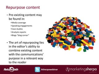 Repurpose content
•   Pre-existing content may
    be found in:
     • Media coverage
     • Speaking engagements
     • Case studies
     • Analysts reports
     • Blogs “blog corner”


•   The art of repurposing lies
    in the editor’s ability to
    combine existing content
    with the communications’
    purpose in a relevant way
    to the reader

                              #sherpawebinar
 