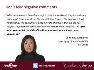 Don’t fear negative comments
“When a company is humble enough to admit a weakness, they immediately
 distinguish themselves from the competition. It opens the door for a trust
 relationship. The consumer is all too aware of the fact that we are not
 perfect. To pretend otherwise only serves to raise their suspicion. Tell them
 what you can’t do, and they’ll believe you when you tell them what
 you can do.”
                                                         – Dr. Flint McGlaughlin,
                                                   Managing Director and CEO,
                                                                        MECLABS




                                #sherpawebinar
 