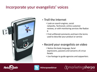 Incorporate your evangelists’ voices

                    •   Troll the Internet
                         • Look on search engines, social
                          networks, Technorati, online customer
                          reviews, or with monitoring services like Radian
                          6
                         • Find unfiltered comments and learn the terms
                          used to describe your product or service


                    •   Record your evangelists on video
                         • Notice the body language, facial
                          expressions, passions and concerns of a true
                          fanatic
                         • Use footage to guide agencies and copywriters




                   #sherpawebinar
 