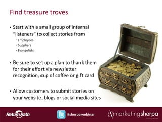 Find treasure troves

•   Start with a small group of internal
    “listeners” to collect stories from
     • Employees
     • Suppliers
     • Evangelists


•   Be sure to set up a plan to thank them
    for their effort via newsletter
    recognition, cup of coffee or gift card

•   Allow customers to submit stories on
    your website, blogs or social media sites


                             #sherpawebinar
 