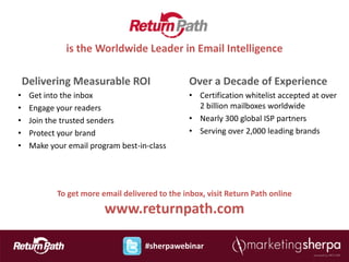 is the Worldwide Leader in Email Intelligence

    Delivering Measurable ROI                    Over a Decade of Experience
•    Get into the inbox                          • Certification whitelist accepted at over
•    Engage your readers                           2 billion mailboxes worldwide
•    Join the trusted senders                    • Nearly 300 global ISP partners
•    Protect your brand                          • Serving over 2,000 leading brands
•    Make your email program best-in-class




            To get more email delivered to the inbox, visit Return Path online
                         www.returnpath.com

                                    #sherpawebinar
 