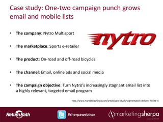 Case study: One-two campaign punch grows
email and mobile lists

• The company: Nytro Multisport

• The marketplace: Sports e-retailer

• The product: On-road and off-road bicycles

• The channel: Email, online ads and social media

• The campaign objective: Turn Nytro’s increasingly stagnant email list into
  a highly relevant, targeted email program

                                 http://www.marketingsherpa.com/article/case-study/segmentation-delivers-40-lift-in




                               #sherpawebinar
 