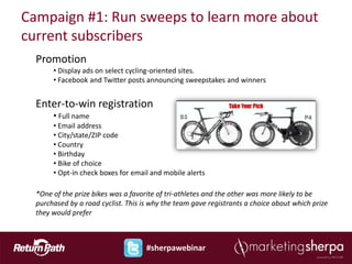 Campaign #1: Run sweeps to learn more about
current subscribers
  Promotion
       • Display ads on select cycling-oriented sites.
       • Facebook and Twitter posts announcing sweepstakes and winners


  Enter-to-win registration
       • Full name
       • Email address
       • City/state/ZIP code
       • Country
       • Birthday
       • Bike of choice
       • Opt-in check boxes for email and mobile alerts

  *One of the prize bikes was a favorite of tri-athletes and the other was more likely to be
  purchased by a road cyclist. This is why the team gave registrants a choice about which prize
  they would prefer



                                     #sherpawebinar
 