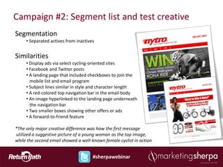 Campaign #2: Segment list and test creative
Segmentation
     • Separated actives from inactives


Similarities
     • Display ads via select cycling-oriented sites
     • Facebook and Twitter posts
     • A landing page that included checkboxes to join the
       mobile list and email program
     • Subject lines similar in style and character length
     • A red-colored top navigation bar in the email body
     • An image hyperlinked to the landing page underneath
       the navigation bar
     • Two smaller boxes showing other offers or ads
     • A forward-to-friend feature

*The only major creative difference was how the first message
utilized a suggestive picture of a young woman as the top image,
while the second email showed a well-known female cyclist in action


                                      #sherpawebinar
 