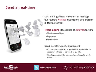 Send in real-time

                      •   Data mining allows marketers to leverage
                          our readers internal motivations and location
                          in the sales cycle

                      •   Trend-jacking ideas relies on external factors
                           • Weather conditions
                           • Big events
                           • News stories


                      •   Can be challenging to implement
                           • Incorporate resources in your editorial calendar to
                             respond to these opportunities quickly
                           • Can happen over the weekend or off regular work
                             hours



                    #sherpawebinar
 