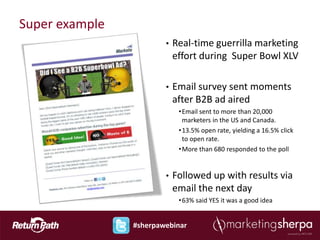 Super example
                        •   Real-time guerrilla marketing
                            effort during Super Bowl XLV

                        •   Email survey sent moments
                            after B2B ad aired
                             • Email sent to more than 20,000
                               marketers in the US and Canada.
                             • 13.5% open rate, yielding a 16.5% click
                               to open rate.
                             • More than 680 responded to the poll


                        •   Followed up with results via
                            email the next day
                             • 63% said YES it was a good idea


                #sherpawebinar
 