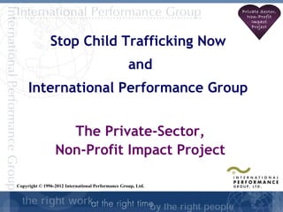 Private Sector,
                                                                Non-Profit
                                                                  Impact
                                                                  Project


               Stop Child Trafficking Now
                                                   and
     International Performance Group


                   The Private-Sector,
                 Non-Profit Impact Project

Copyright © 1996-2012 International Performance Group, Ltd.

                                                                         1
 