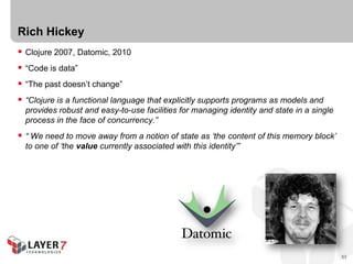 Rich Hickey
 Clojure 2007, Datomic, 2010
 “Code is data”
 “The past doesn’t change”
 “Clojure is a functional language that explicitly supports programs as models and
  provides robust and easy-to-use facilities for managing identity and state in a single
  process in the face of concurrency.”
 “ We need to move away from a notion of state as ‘the content of this memory block’
  to one of ‘the value currently associated with this identity’”




                                                                                           53
 