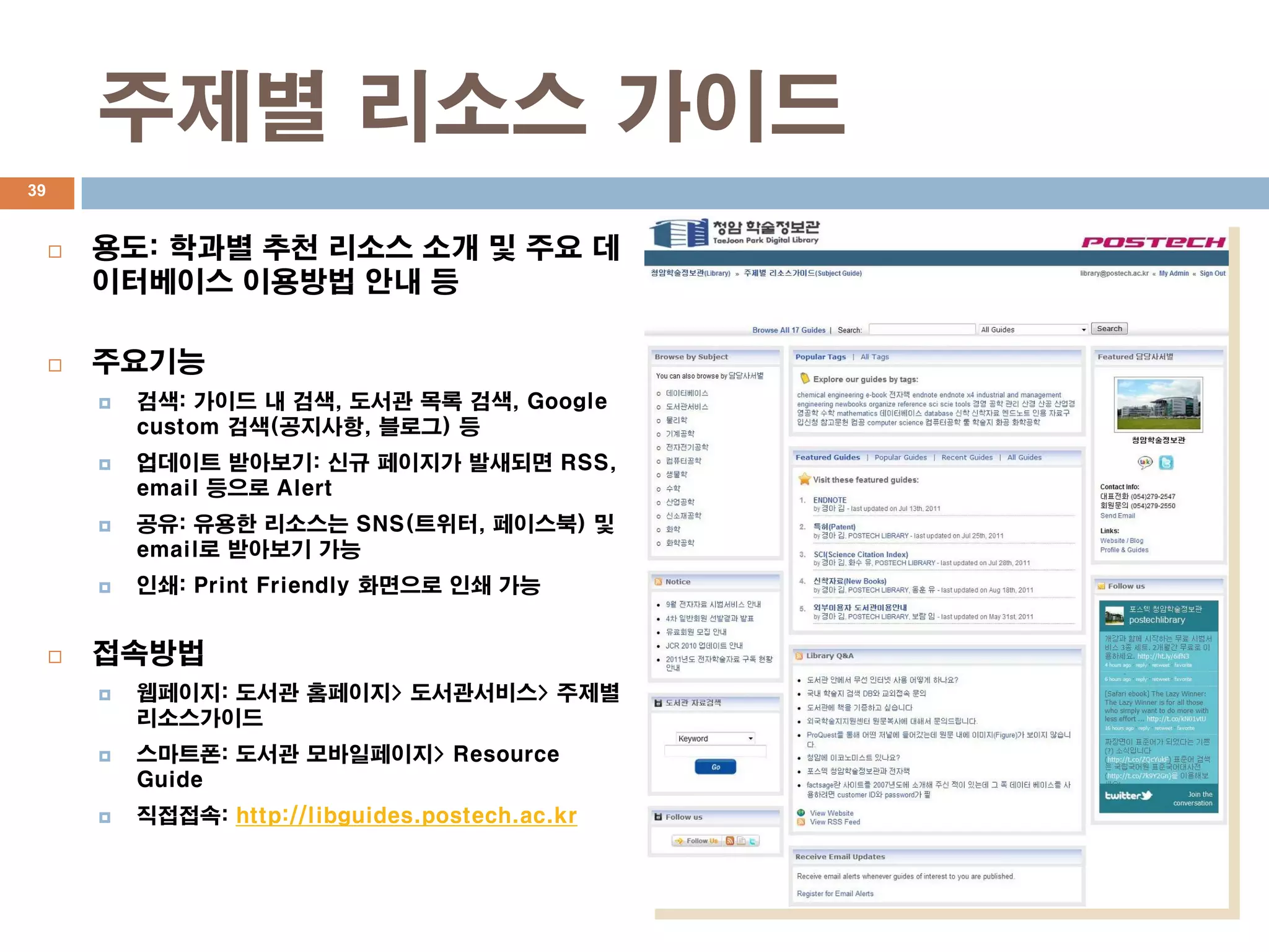 주제별 리소스 가이드
39


        용도: 학과별 추천 리소스 소개 및 주요 데
         이터베이스 이용방법 안내 등

        주요기능
            검색: 가이드 내 검색, 도서관 목록 검색, Google
             custom 검색(공지사항, 블로그) 등
            업데이트 받아보기: 신규 페이지가 발새되면 RSS,
             email 등으로 Alert
            공유: 유용한 리소스는 SNS(트위터, 페이스북) 및
             email로 받아보기 가능
            인쇄: Print Friendly 화면으로 인쇄 가능


        접속방법
            웹페이지: 도서관 홈페이지> 도서관서비스> 주제별
             리소스가이드
            스마트폰: 도서관 모바일페이지> Resource
             Guide
            직접접속: http://libguides.postech.ac.kr
 