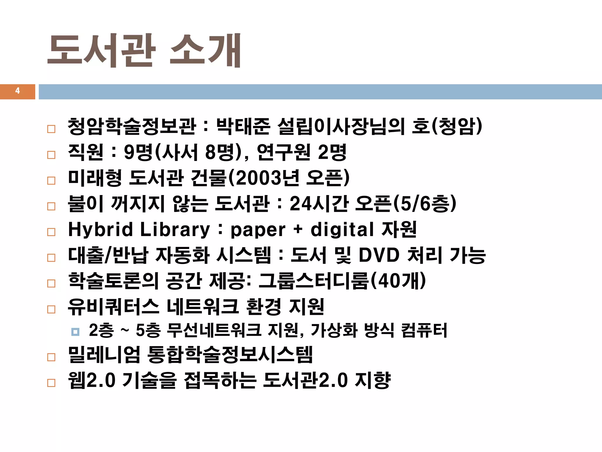 도서관 소개
4




       청암학술정보관 : 박태준 설립이사장님의 호(청암)
       직원 : 9명(사서 8명), 연구원 2명
       미래형 도서관 건물(2003년 오픈)
       불이 꺼지지 않는 도서관 : 24시간 오픈(5/6층)
       Hybrid Library : paper + digital 자원
       대출/반납 자동화 시스템 : 도서 및 DVD 처리 가능
       학술토론의 공간 제공: 그룹스터디룸(40개)
       유비쿼터스 네트워크 환경 지원
           2층 ~ 5층 무선네트워크 지원, 가상화 방식 컴퓨터
       밀레니엄 통합학술정보시스템
       웹2.0 기술을 접목하는 도서관2.0 지향
 