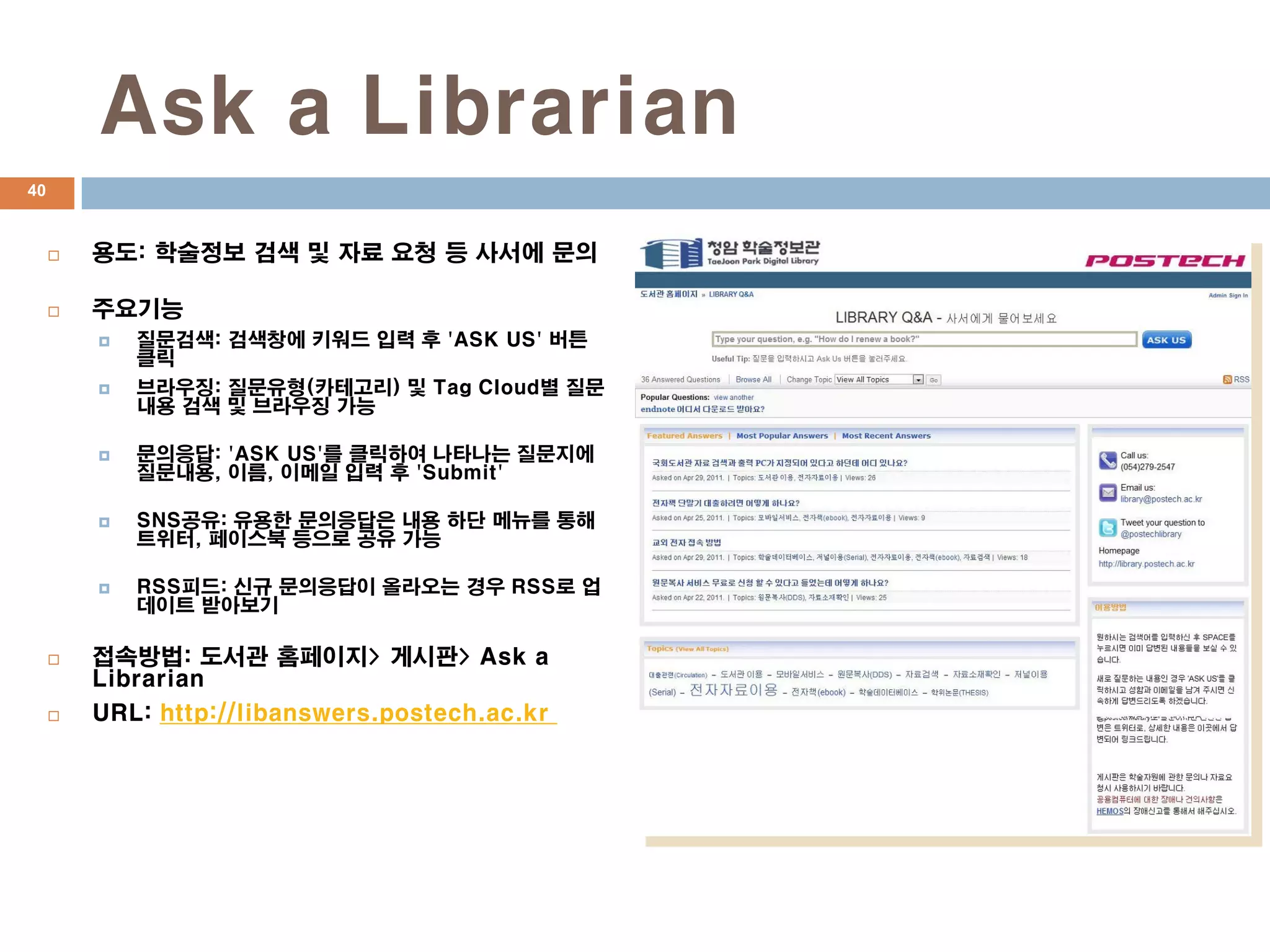 Ask a Librarian
40


        용도: 학술정보 검색 및 자료 요청 등 사서에 문의

        주요기능
            질문검색: 검색창에 키워드 입력 후 'ASK US' 버튼
             클릭
            브라우징: 질문유형(카테고리) 및 Tag Cloud별 질문
             내용 검색 및 브라우징 가능

            문의응답: 'ASK US'를 클릭하여 나타나는 질문지에
             질문내용, 이름, 이메일 입력 후 'Submit'

            SNS공유: 유용한 문의응답은 내용 하단 메뉴를 통해
             트위터, 페이스북 등으로 공유 가능

            RSS피드: 신규 문의응답이 올라오는 경우 RSS로 업
             데이트 받아보기

        접속방법: 도서관 홈페이지> 게시판> Ask a
         Librarian
        URL: http://libanswers.postech.ac.kr
 