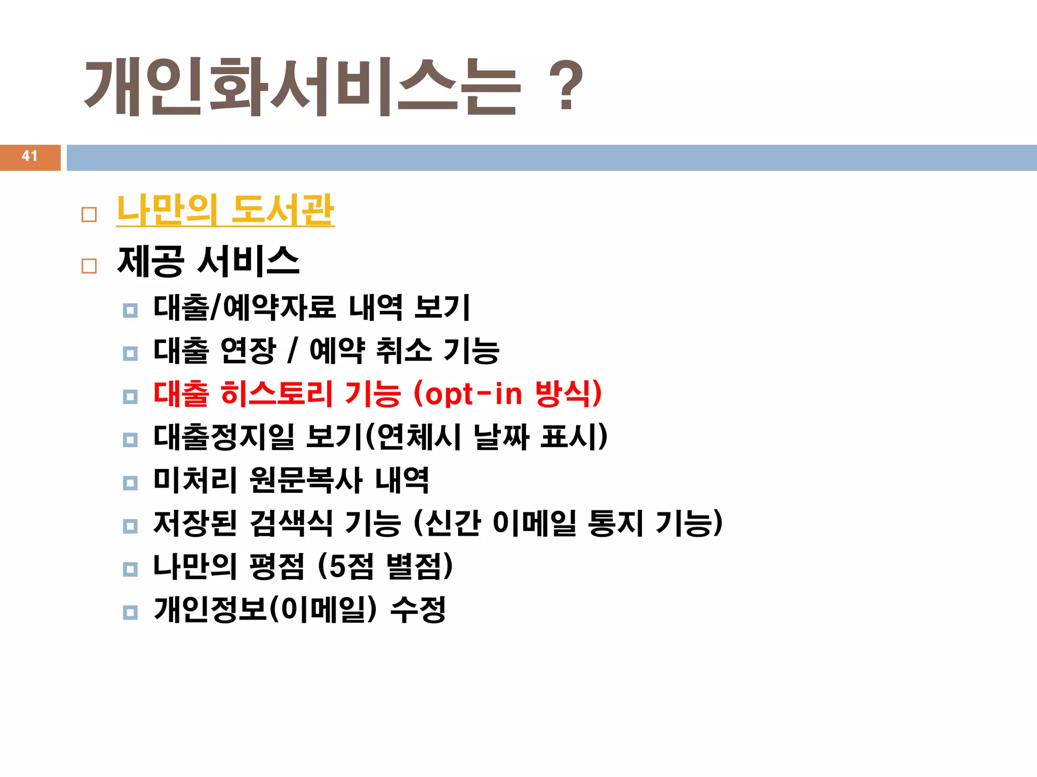 개인화서비스는 ?
41



        나만의 도서관
        제공 서비스
            대출/예약자료 내역 보기
            대출 연장 / 예약 취소 기능
            대출 히스토리 기능 (opt-in 방식)
            대출정지일 보기(연체시 날짜 표시)
            미처리 원문복사 내역
            저장된 검색식 기능 (신간 이메일 통지 기능)
            나만의 평점 (5점 별점)
            개인정보(이메일) 수정
 