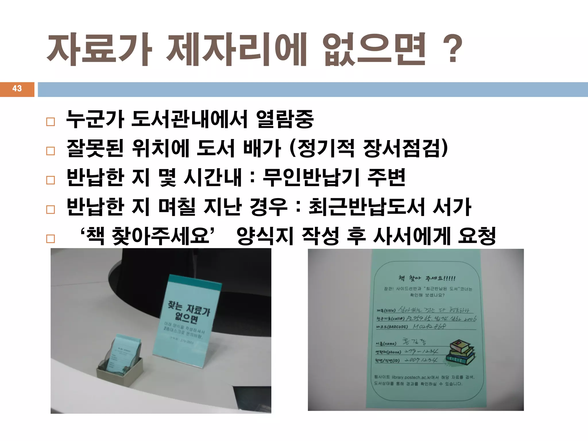 자료가 제자리에 없으면 ?
43



        누군가 도서관내에서 열람중
        잘못된 위치에 도서 배가 (정기적 장서점검)
        반납한 지 몇 시간내 : 무인반납기 주변
        반납한 지 며칠 지난 경우 : 최근반납도서 서가
        ‘책 찾아주세요’ 양식지 작성 후 사서에게 요청
 