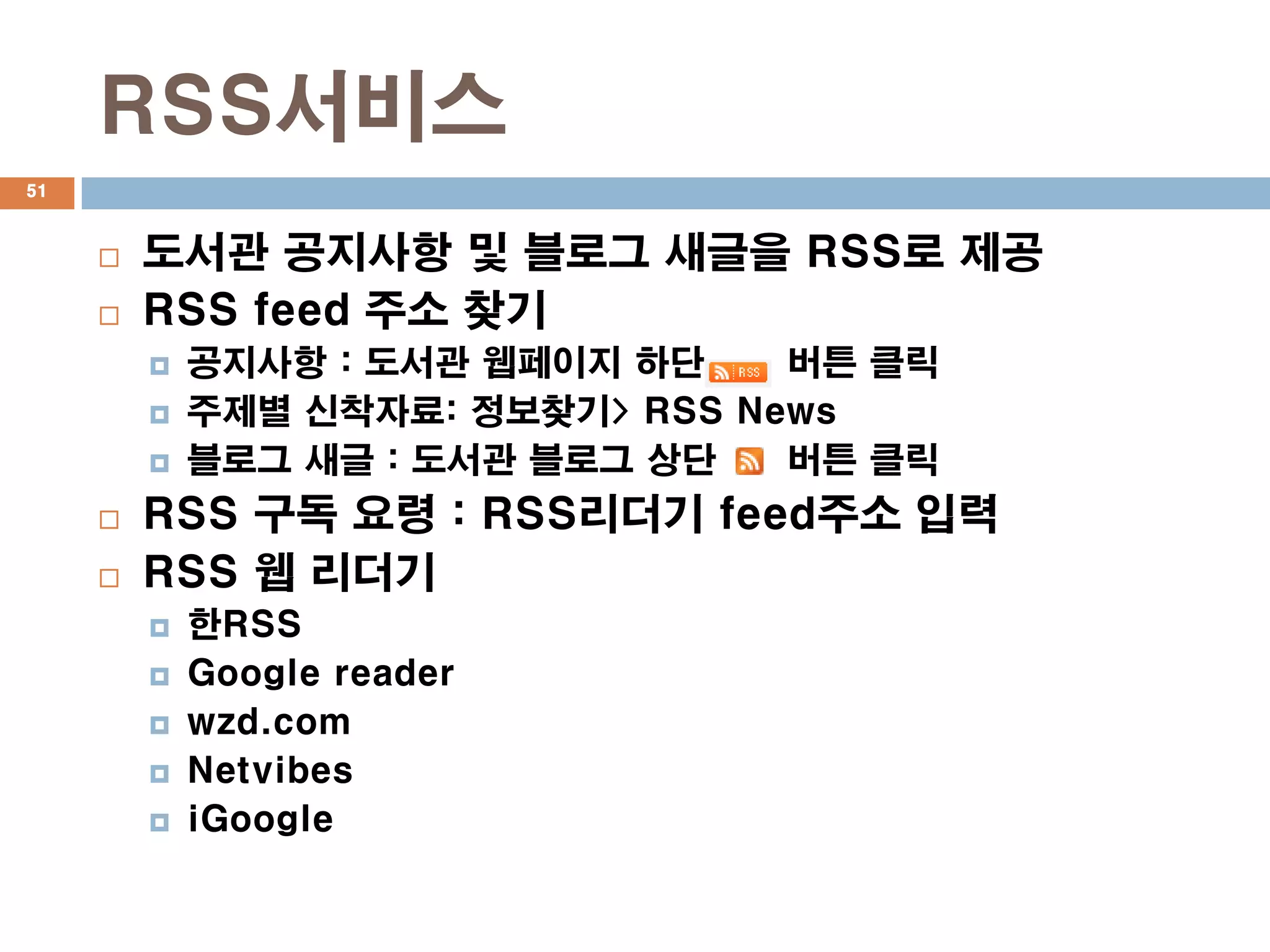 RSS서비스
51



        도서관 공지사항 및 블로그 새글을 RSS로 제공
        RSS feed 주소 찾기
            공지사항 : 도서관 웹페이지 하단    버튼 클릭
            주제별 신착자료: 정보찾기> RSS News
            블로그 새글 : 도서관 블로그 상단   버튼 클릭
        RSS 구독 요령 : RSS리더기 feed주소 입력
        RSS 웹 리더기
            한RSS
            Google reader
            wzd.com
            Netvibes
            iGoogle
 