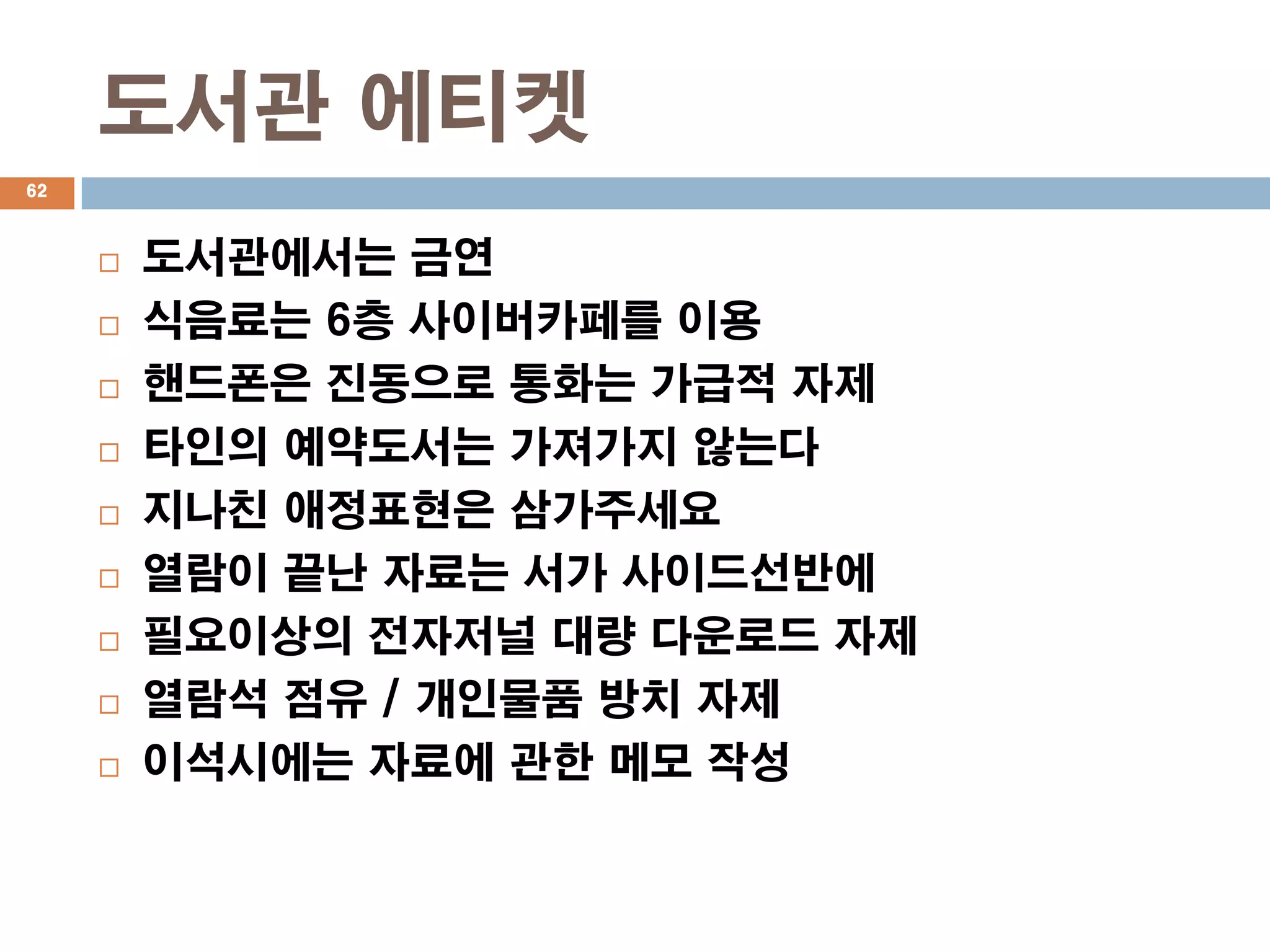 도서관 에티켓
62



        도서관에서는 금연
        식음료는 6층 사이버카페를 이용
        핸드폰은 진동으로 통화는 가급적 자제
        타인의 예약도서는 가져가지 않는다
        지나친 애정표현은 삼가주세요
        열람이 끝난 자료는 서가 사이드선반에
        필요이상의 전자저널 대량 다운로드 자제
        열람석 점유 / 개인물품 방치 자제
        이석시에는 자료에 관한 메모 작성
 