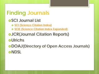 Finding Journals
 SCI   Journal List
    SCI (Science Citation Index)
    SCIE (Science Citation Index Expanded)

 JCR(Journal       Citation Reports)
 Ulrichs
 DOAJ(Directory        of Open Access Journals)
 NDSL
 