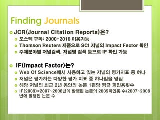 Finding Journals
 JCR(Journal      Citation Reports)은?
       포스텍 구독: 2000-2010 이용가능
       Thomson Reuters 제품으로 SCI 저널의 Impact Factor 확인
       주제분야별 저널검색, 저널명 검색 등으로 IF 확인 가능


   IF(Impact Factor)는?
       Web Of Science에서 사용하고 있는 저널의 평가지표 중 하나
       저널은 평가하는 다양한 평가 지표 중 하나임을 명심
       해당 저널의 최근 2년 동안의 논문 1편당 평균 피인용횟수
       IF(2009)=2007~2008년에 발행된 논문의 2009피인용 수/2007~2008
        년에 발행된 논문 수
 