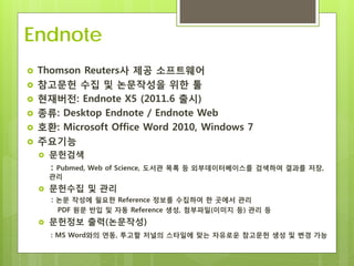 Endnote
   Thomson Reuters사 제공 소프트웨어
   참고문헌 수집 및 논문작성을 위한 툴
   현재버전: Endnote X5 (2011.6 출시)
   종류: Desktop Endnote / Endnote Web
   호환: Microsoft Office Word 2010, Windows 7
   주요기능
       문헌검색
        : Pubmed, Web of Science, 도서관 목록 등 외부데이터베이스를   검색하여 결과를 저장,
        관리
       문헌수집 및 관리
        : 논문 작성에 필요한 Reference 정보를 수집하여 한 곳에서 관리
         PDF 원문 반입 및 자동 Reference 생성, 첨부파일(이미지 등) 관리 등
       문헌정보 출력(논문작성)
        : MS Word와의 연동, 투고할 저널의 스타일에 맞는 자유로운 참고문헌 생성 및 변경 가능
 