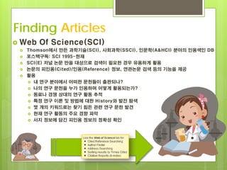 Finding Articles
 Web   Of Science(SCI)
    Thomson에서 만든 과학기술(SCI), 사회과학(SSCI), 인문학(A&HCI) 분야의 인용색인 DB
    포스텍구독: SCI 1995-현재
    SCI(E) 저널 논문 만을 대상으로 검색이 필요한 경우 유용하게 활용
    논문의 피인용(Cited)/인용(Reference) 정보, 연관논문 검색 등의 기능을 제공
    활용
      내 연구 분야에서 어떠한 문헌들이 출판되나?
      나의 연구 문헌을 누가 인용하며 어떻게 활용되는가?
      동료나 경쟁 상대의 연구 활동 추적
      특정 연구 이론 및 방법에 대한 History와 발전 탐색
      몇 개의 키워드로는 찾기 힘든 관련 연구 문헌 발견
      현재 연구 활동의 주요 경향 파악
      서지 정보에 담긴 피인용 정보의 정확성 확인
 