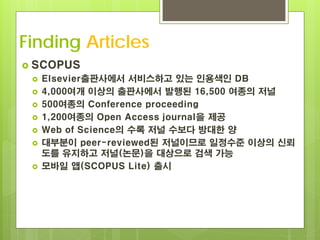 Finding Articles
 SCOPUS
    Elsevier출판사에서 서비스하고 있는 인용색인 DB
    4,000여개 이상의 출판사에서 발행된 16,500 여종의 저널
    500여종의 Conference proceeding
    1,200여종의 Open Access journal을 제공
    Web of Science의 수록 저널 수보다 방대한 양
    대부분이 peer-reviewed된 저널이므로 일정수준 이상의 신뢰
     도를 유지하고 저널(논문)을 대상으로 검색 가능
    모바일 앱(SCOPUS Lite) 출시
 