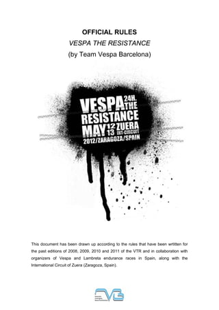 OFFICIAL RULES
                     VESPA THE RESISTANCE
                     (by Team Vespa Barcelona)




This document has been drawn up according to the rules that have been wrtitten for
the past editions of 2008, 2009, 2010 and 2011 of the VTR and in collaboration with
organizers of Vespa and Lambreta endurance races in Spain, along with the
International Circuit of Zuera (Zaragoza, Spain).
 
