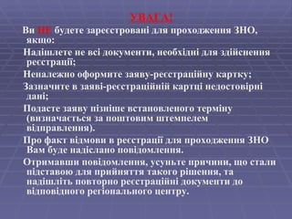 УВАГА! Ви  НЕ  будете зареєстровані для проходження ЗНО, якщо:  Надішлете не всі документи, необхідні для здійснення реєстрації;  Неналежно оформите заяву-реєстраційну картку;  Зазначите в заяві-реєстраційній картці недостовірні дані;  Подасте заяву пізніше встановленого терміну (визначається за поштовим штемпелем відправлення).  Про факт відмови в реєстрації для проходження ЗНО Вам буде надіслано повідомлення. Отримавши повідомлення, усуньте причини, що стали підставою для прийняття такого рішення, та надішліть повторно реєстраційні документи до відповідного регіонального центру.   
