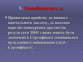1.  Ознайомитись   із: Правилами прийому до вищого навчального закладу, де вказано перелік конкурсних предметів, результати ЗНО з яких мають бути зазначені в Сертифікаті зовнішнього незалежного оцінювання (далі – Сертифікат); 