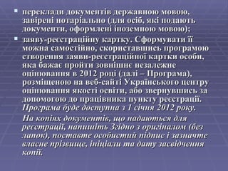 переклади документів державною мовою, завірені нотаріально (для осіб, які подають документи, оформлені іноземною мовою); заяву-реєстраційну картку. Сформувати її можна самостійно, скориставшись програмою створення заяви-реєстраційної картки особи, яка бажає пройти зовнішнє незалежне оцінювання в 2012 році (далі – Програма), розміщеною на веб-сайті Українського центру оцінювання якості освіти, або звернувшись за допомогою до працівника пункту реєстрації.  Програма буде доступна з 1 січня 2012 року. На копіях документів, що надаються для реєстрації, напишіть Згідно з оригіналом (без лапок), поставте особистий підпис і зазначте власне прізвище, ініціали та дату засвідчення копії. 